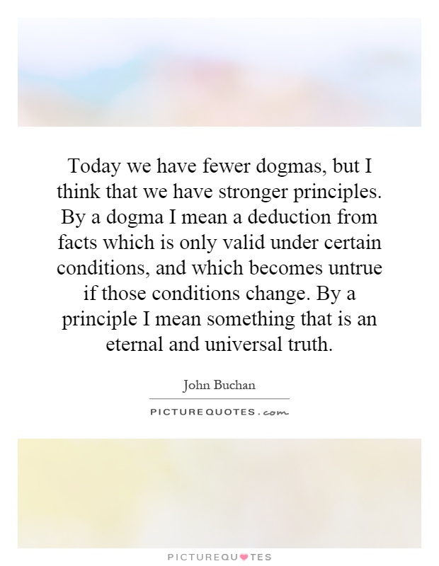 Today we have fewer dogmas, but I think that we have stronger principles. By a dogma I mean a deduction from facts which is only valid under certain conditions, and which becomes untrue if those conditions change. By a principle I mean something that is an eternal and universal truth Picture Quote #1
