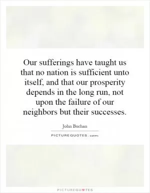 Our sufferings have taught us that no nation is sufficient unto itself, and that our prosperity depends in the long run, not upon the failure of our neighbors but their successes Picture Quote #1