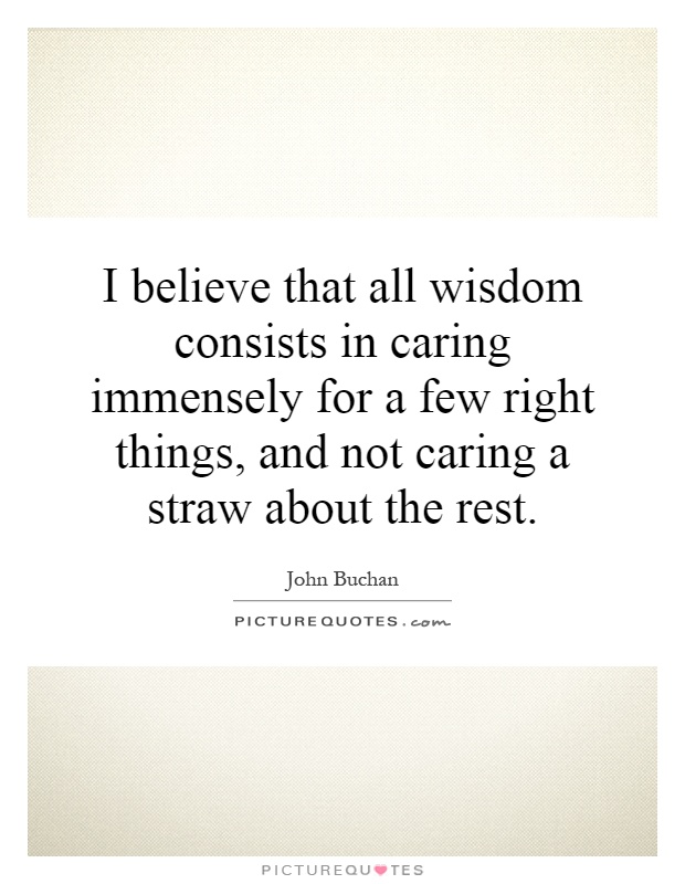 I believe that all wisdom consists in caring immensely for a few right things, and not caring a straw about the rest Picture Quote #1