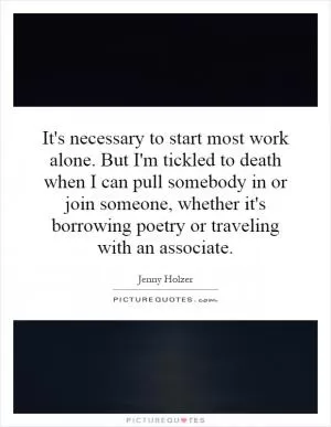 It's necessary to start most work alone. But I'm tickled to death when I can pull somebody in or join someone, whether it's borrowing poetry or traveling with an associate Picture Quote #1