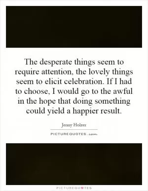 The desperate things seem to require attention, the lovely things seem to elicit celebration. If I had to choose, I would go to the awful in the hope that doing something could yield a happier result Picture Quote #1