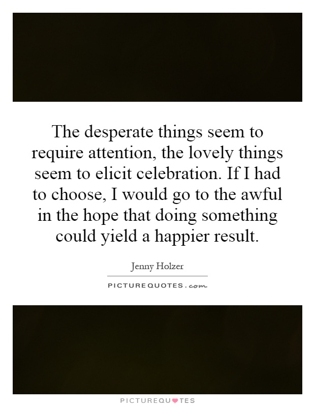 The desperate things seem to require attention, the lovely things seem to elicit celebration. If I had to choose, I would go to the awful in the hope that doing something could yield a happier result Picture Quote #1