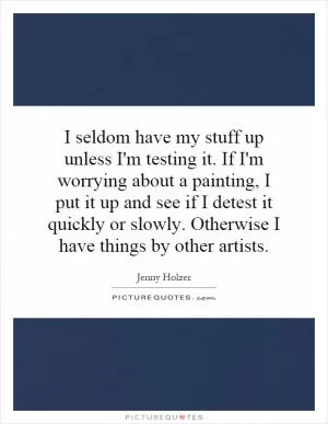 I seldom have my stuff up unless I'm testing it. If I'm worrying about a painting, I put it up and see if I detest it quickly or slowly. Otherwise I have things by other artists Picture Quote #1