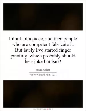 I think of a piece, and then people who are competent fabricate it. But lately I've started finger painting, which probably should be a joke but isn't! Picture Quote #1