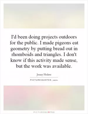 I'd been doing projects outdoors for the public. I made pigeons eat geometry by putting bread out in rhomboids and triangles. I don't know if this activity made sense, but the work was available Picture Quote #1