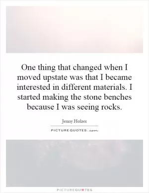 One thing that changed when I moved upstate was that I became interested in different materials. I started making the stone benches because I was seeing rocks Picture Quote #1