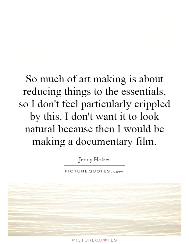 So much of art making is about reducing things to the essentials, so I don't feel particularly crippled by this. I don't want it to look natural because then I would be making a documentary film Picture Quote #1
