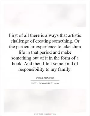 First of all there is always that artistic challenge of creating something. Or the particular experience to take slum life in that period and make something out of it in the form of a book. And then I felt some kind of responsibility to my family Picture Quote #1