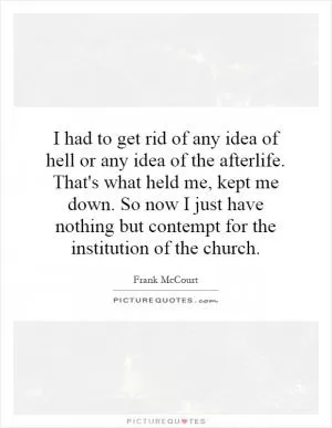 I had to get rid of any idea of hell or any idea of the afterlife. That's what held me, kept me down. So now I just have nothing but contempt for the institution of the church Picture Quote #1