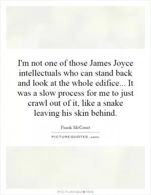 I'm not one of those James Joyce intellectuals who can stand back and look at the whole edifice... It was a slow process for me to just crawl out of it, like a snake leaving his skin behind Picture Quote #1
