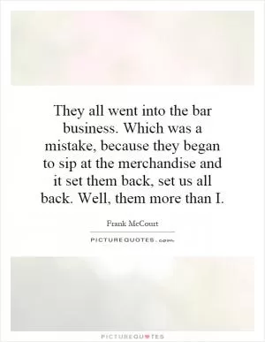 They all went into the bar business. Which was a mistake, because they began to sip at the merchandise and it set them back, set us all back. Well, them more than I Picture Quote #1