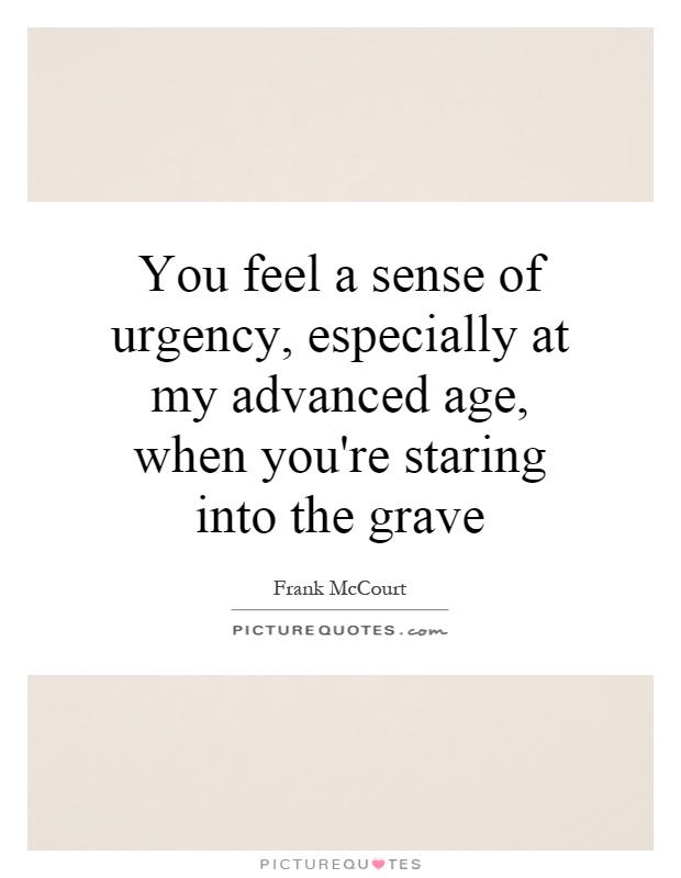You feel a sense of urgency, especially at my advanced age, when you're staring into the grave Picture Quote #1