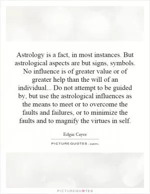 Astrology is a fact, in most instances. But astrological aspects are but signs, symbols. No influence is of greater value or of greater help than the will of an individual... Do not attempt to be guided by, but use the astrological influences as the means to meet or to overcome the faults and failures, or to minimize the faults and to magnify the virtues in self Picture Quote #1