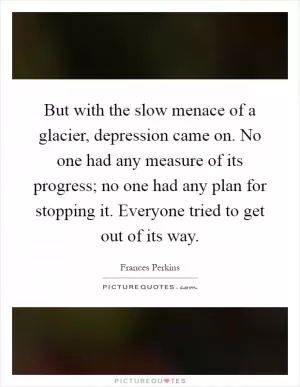 But with the slow menace of a glacier, depression came on. No one had any measure of its progress; no one had any plan for stopping it. Everyone tried to get out of its way Picture Quote #1