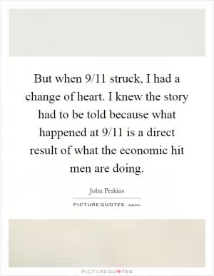 But when 9/11 struck, I had a change of heart. I knew the story had to be told because what happened at 9/11 is a direct result of what the economic hit men are doing Picture Quote #1