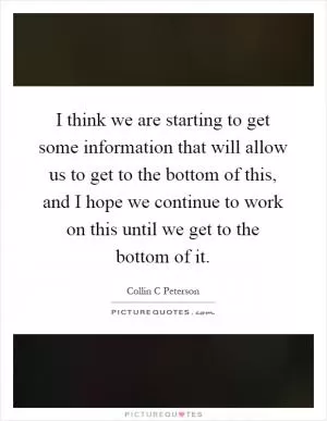 I think we are starting to get some information that will allow us to get to the bottom of this, and I hope we continue to work on this until we get to the bottom of it Picture Quote #1