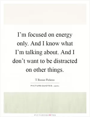 I’m focused on energy only. And I know what I’m talking about. And I don’t want to be distracted on other things Picture Quote #1
