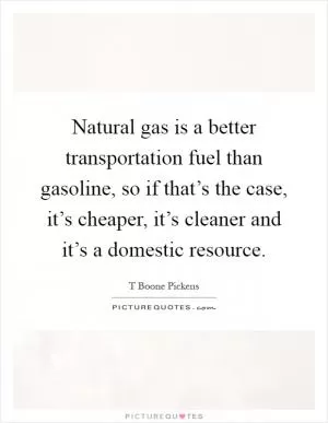 Natural gas is a better transportation fuel than gasoline, so if that’s the case, it’s cheaper, it’s cleaner and it’s a domestic resource Picture Quote #1