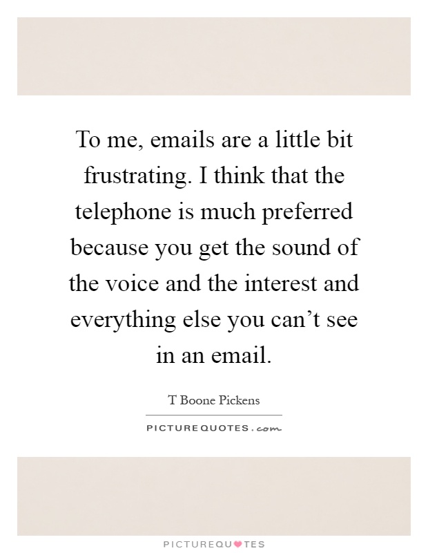 To me, emails are a little bit frustrating. I think that the telephone is much preferred because you get the sound of the voice and the interest and everything else you can't see in an email Picture Quote #1