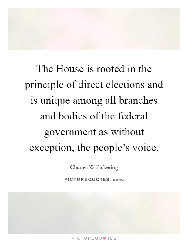 The House is rooted in the principle of direct elections and is unique among all branches and bodies of the federal government as without exception, the people's voice Picture Quote #1