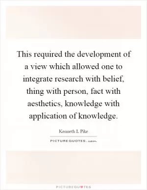 This required the development of a view which allowed one to integrate research with belief, thing with person, fact with aesthetics, knowledge with application of knowledge Picture Quote #1