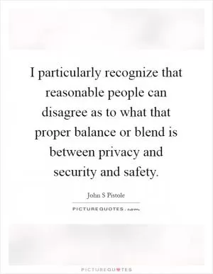 I particularly recognize that reasonable people can disagree as to what that proper balance or blend is between privacy and security and safety Picture Quote #1