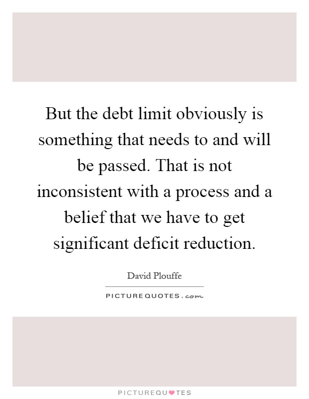 But the debt limit obviously is something that needs to and will be passed. That is not inconsistent with a process and a belief that we have to get significant deficit reduction Picture Quote #1