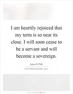 I am heartily rejoiced that my term is so near its close. I will soon cease to be a servant and will become a sovereign Picture Quote #1