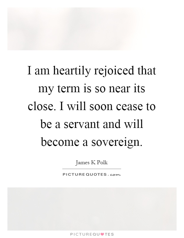 I am heartily rejoiced that my term is so near its close. I will soon cease to be a servant and will become a sovereign Picture Quote #1
