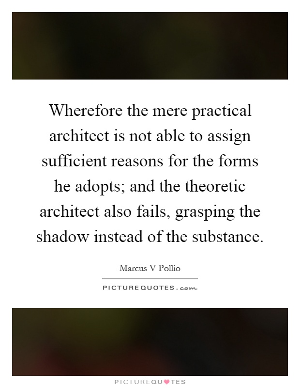 Wherefore the mere practical architect is not able to assign sufficient reasons for the forms he adopts; and the theoretic architect also fails, grasping the shadow instead of the substance Picture Quote #1