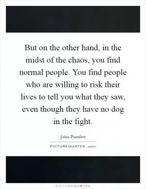 But on the other hand, in the midst of the chaos, you find normal people. You find people who are willing to risk their lives to tell you what they saw, even though they have no dog in the fight Picture Quote #1