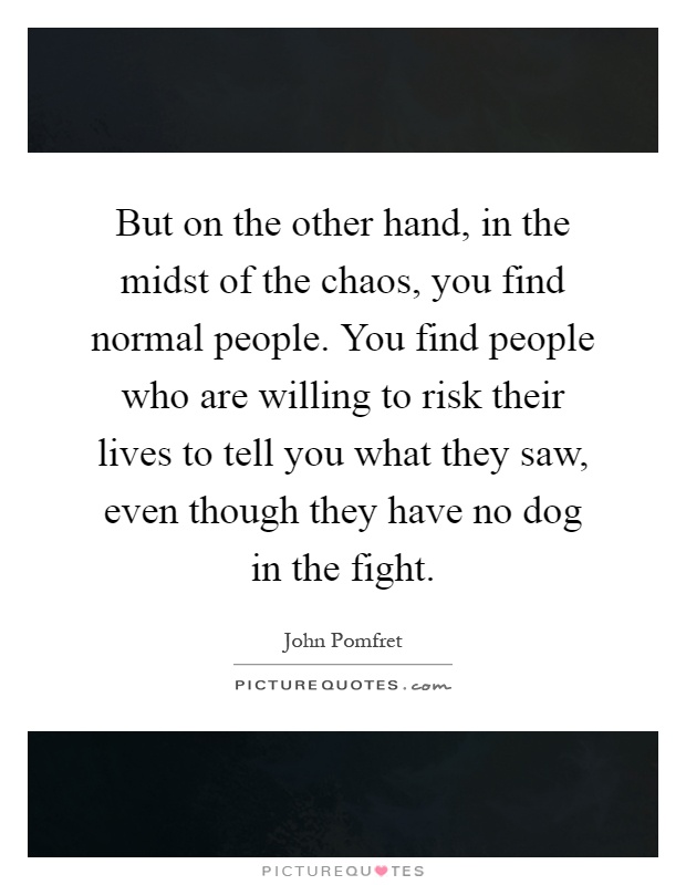But on the other hand, in the midst of the chaos, you find normal people. You find people who are willing to risk their lives to tell you what they saw, even though they have no dog in the fight Picture Quote #1