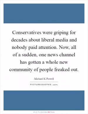 Conservatives were griping for decades about liberal media and nobody paid attention. Now, all of a sudden, one news channel has gotten a whole new community of people freaked out Picture Quote #1