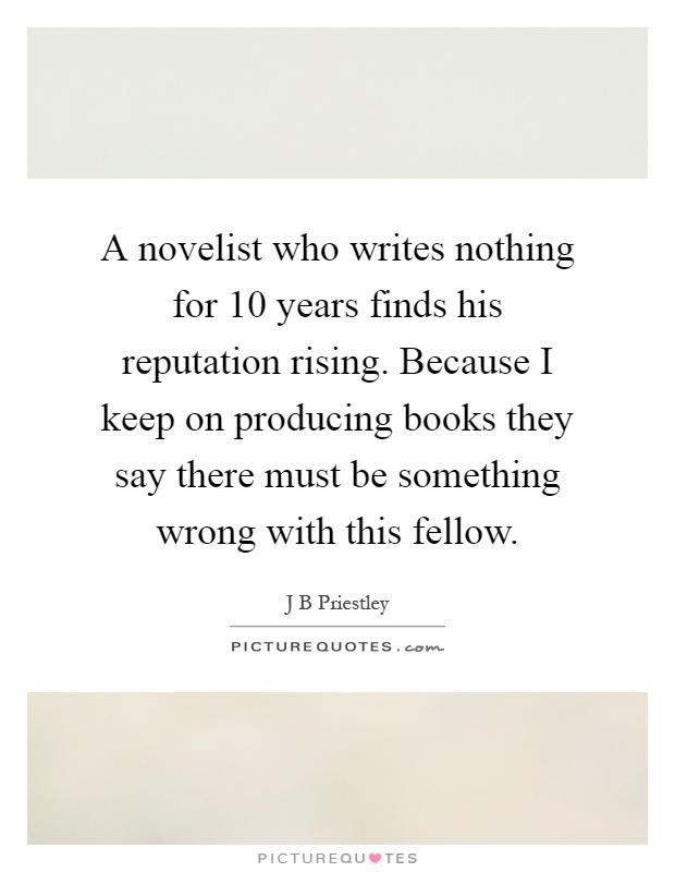 A novelist who writes nothing for 10 years finds his reputation rising. Because I keep on producing books they say there must be something wrong with this fellow Picture Quote #1