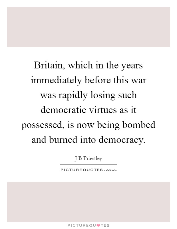 Britain, which in the years immediately before this war was rapidly losing such democratic virtues as it possessed, is now being bombed and burned into democracy Picture Quote #1