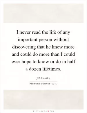 I never read the life of any important person without discovering that he knew more and could do more than I could ever hope to know or do in half a dozen lifetimes Picture Quote #1