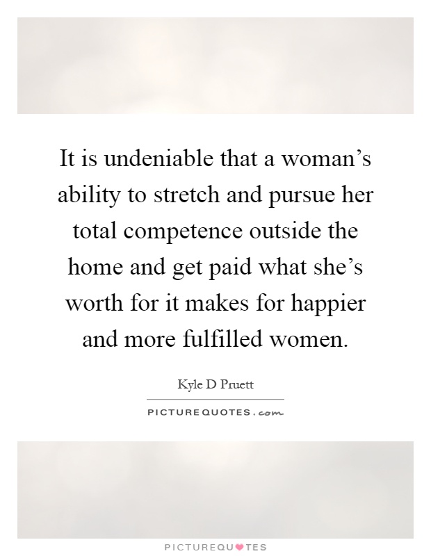 It is undeniable that a woman's ability to stretch and pursue her total competence outside the home and get paid what she's worth for it makes for happier and more fulfilled women Picture Quote #1