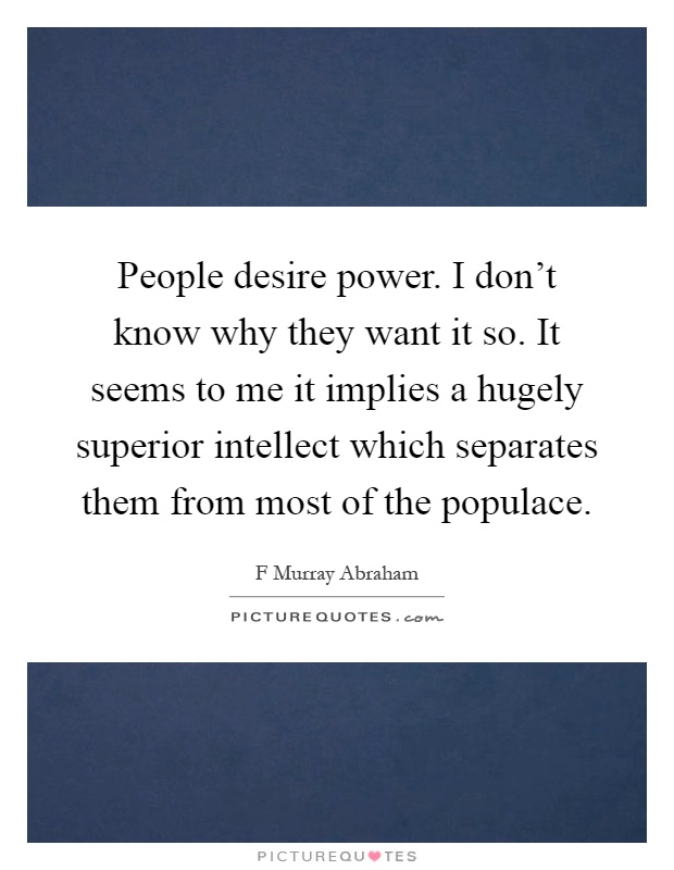People desire power. I don't know why they want it so. It seems to me it implies a hugely superior intellect which separates them from most of the populace Picture Quote #1