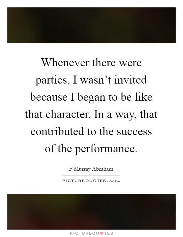 Whenever there were parties, I wasn't invited because I began to be like that character. In a way, that contributed to the success of the performance Picture Quote #1