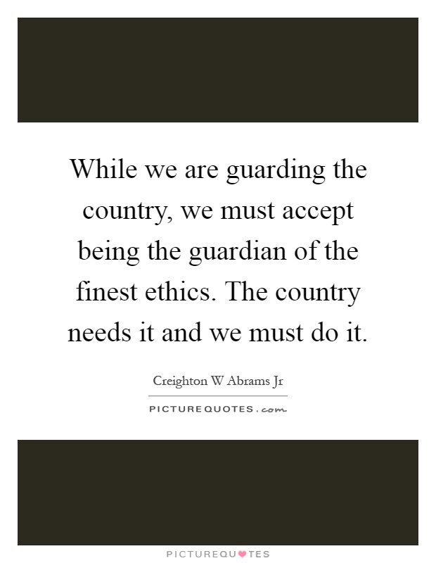While we are guarding the country, we must accept being the guardian of the finest ethics. The country needs it and we must do it Picture Quote #1