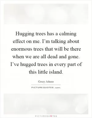 Hugging trees has a calming effect on me. I’m talking about enormous trees that will be there when we are all dead and gone. I’ve hugged trees in every part of this little island Picture Quote #1