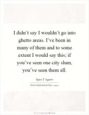 I didn’t say I wouldn’t go into ghetto areas. I’ve been in many of them and to some extent I would say this; if you’ve seen one city slum, you’ve seen them all Picture Quote #1