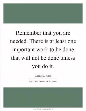 Remember that you are needed. There is at least one important work to be done that will not be done unless you do it Picture Quote #1