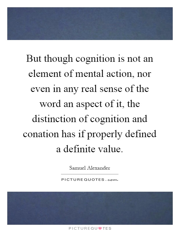 But though cognition is not an element of mental action, nor even in any real sense of the word an aspect of it, the distinction of cognition and conation has if properly defined a definite value Picture Quote #1