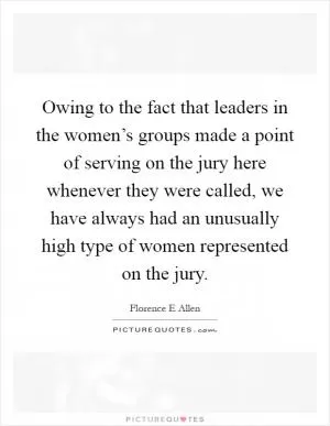 Owing to the fact that leaders in the women’s groups made a point of serving on the jury here whenever they were called, we have always had an unusually high type of women represented on the jury Picture Quote #1