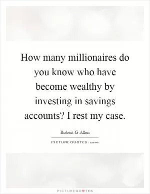 How many millionaires do you know who have become wealthy by investing in savings accounts? I rest my case Picture Quote #1