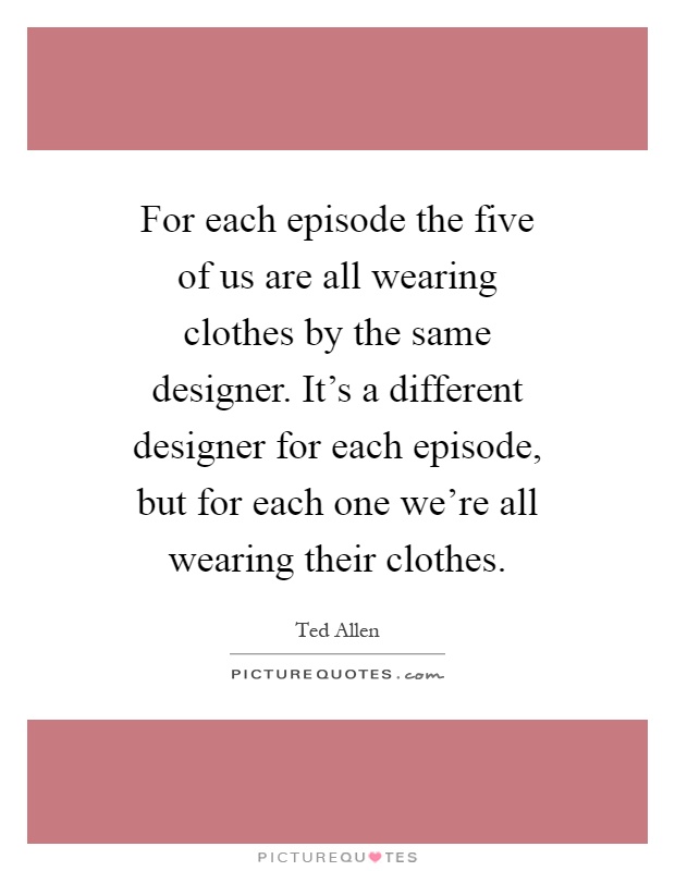 For each episode the five of us are all wearing clothes by the same designer. It's a different designer for each episode, but for each one we're all wearing their clothes Picture Quote #1