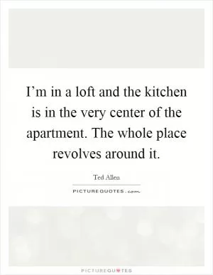 I’m in a loft and the kitchen is in the very center of the apartment. The whole place revolves around it Picture Quote #1