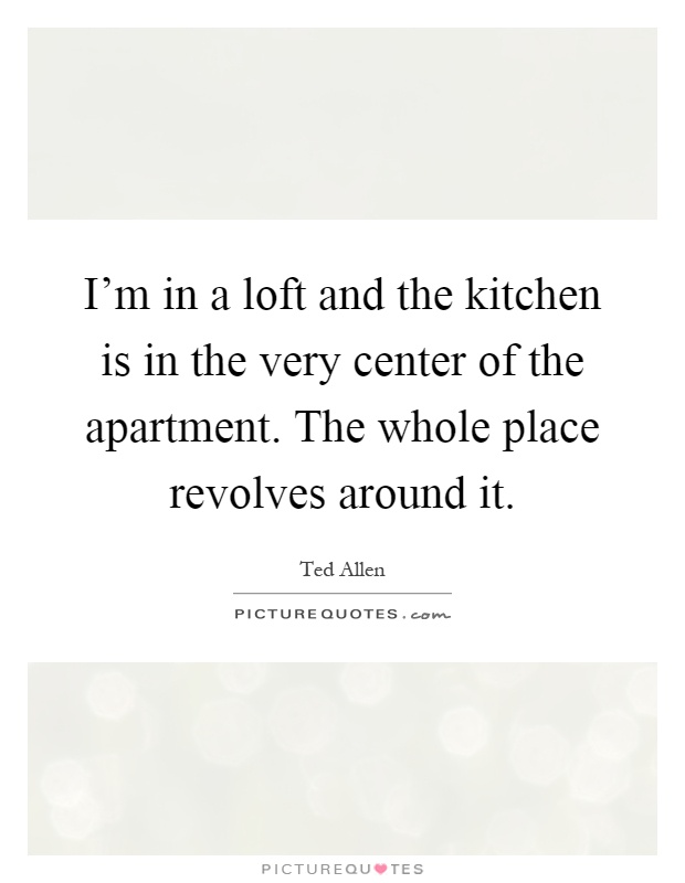 I'm in a loft and the kitchen is in the very center of the apartment. The whole place revolves around it Picture Quote #1
