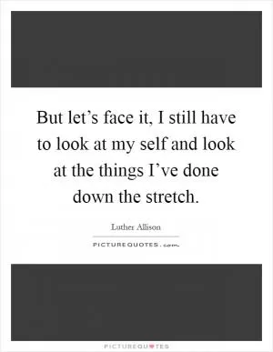 But let’s face it, I still have to look at my self and look at the things I’ve done down the stretch Picture Quote #1